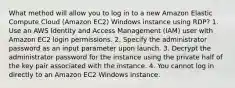 What method will allow you to log in to a new Amazon Elastic Compute Cloud (Amazon EC2) Windows instance using RDP? 1. Use an AWS Identity and Access Management (IAM) user with Amazon EC2 login permissions. 2. Specify the administrator password as an input parameter upon launch. 3. Decrypt the administrator password for the instance using the private half of the key pair associated with the instance. 4. You cannot log in directly to an Amazon EC2 Windows instance.