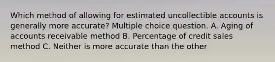 Which method of allowing for estimated uncollectible accounts is generally more accurate? Multiple choice question. A. Aging of accounts receivable method B. Percentage of credit sales method C. Neither is more accurate than the other