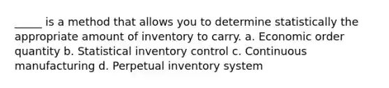 _____ is a method that allows you to determine statistically the appropriate amount of inventory to carry. a. Economic order quantity b. Statistical inventory control c. Continuous manufacturing d. Perpetual inventory system