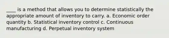 ____ is a method that allows you to determine statistically the appropriate amount of inventory to carry. a. Economic order quantity b. Statistical inventory control c. Continuous manufacturing d. Perpetual inventory system