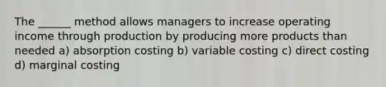 The ______ method allows managers to increase operating income through production by producing more products than needed a) absorption costing b) variable costing c) direct costing d) marginal costing