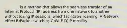 ________ is a method that allows the seamless transfer of an Internet Protocol (IP) address from one network to another without losing IP sessions, which facilitates roaming. A)Network effect B)Packet switching C)Wi-Fi D)IP mobility