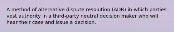 A method of alternative dispute resolution (ADR) in which parties vest authority in a third-party neutral decision maker who will hear their case and issue a decision.