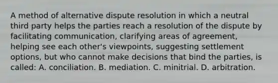 A method of alternative dispute resolution in which a neutral third party helps the parties reach a resolution of the dispute by facilitating communication, clarifying areas of agreement, helping see each other's viewpoints, suggesting settlement options, but who cannot make decisions that bind the parties, is called: A. conciliation. B. mediation. C. minitrial. D. arbitration.