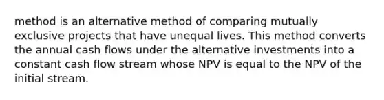 method is an alternative method of comparing mutually exclusive projects that have unequal lives. This method converts the annual cash flows under the alternative investments into a constant cash flow stream whose NPV is equal to the NPV of the initial stream.