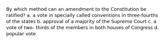 By which method can an amendment to the Constitution be ratified? a. a vote in specially called conventions in three-fourths of the states b. approval of a majority of the Supreme Court c. a vote of two- thirds of the members in both houses of Congress d. popular vote