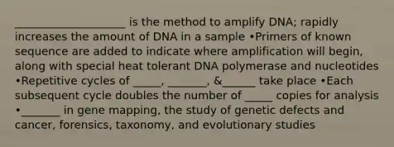 ____________________ is the method to amplify DNA; rapidly increases the amount of DNA in a sample •Primers of known sequence are added to indicate where amplification will begin, along with special heat tolerant DNA polymerase and nucleotides •Repetitive cycles of _____, _______, &______ take place •Each subsequent cycle doubles the number of _____ copies for analysis •_______ in gene mapping, the study of genetic defects and cancer, forensics, taxonomy, and evolutionary studies