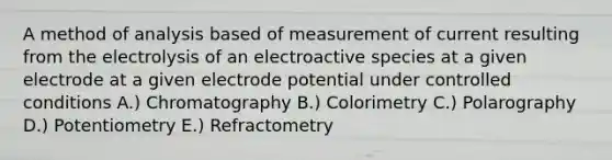 A method of analysis based of measurement of current resulting from the electrolysis of an electroactive species at a given electrode at a given electrode potential under controlled conditions A.) Chromatography B.) Colorimetry C.) Polarography D.) Potentiometry E.) Refractometry