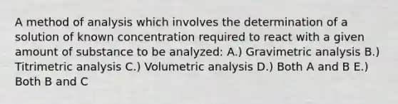 A method of analysis which involves the determination of a solution of known concentration required to react with a given amount of substance to be analyzed: A.) Gravimetric analysis B.) Titrimetric analysis C.) Volumetric analysis D.) Both A and B E.) Both B and C