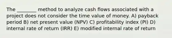 The ________ method to analyze cash flows associated with a project does not consider the time value of money. A) payback period B) net present value (NPV) C) profitability index (PI) D) internal rate of return (IRR) E) modified internal rate of return