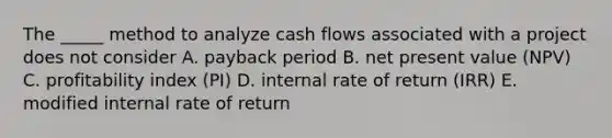 The _____ method to analyze cash flows associated with a project does not consider A. payback period B. net present value (NPV) C. profitability index (PI) D. internal rate of return (IRR) E. modified internal rate of return