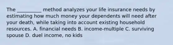 The __________ method analyzes your life insurance needs by estimating how much money your dependents will need after your death, while taking into account existing household resources. A. financial needs B. income-multiple C. surviving spouse D. duel income, no kids