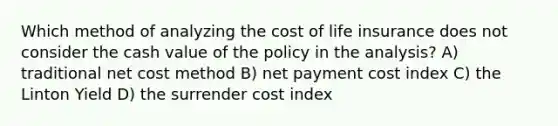 Which method of analyzing the cost of <a href='https://www.questionai.com/knowledge/kwvuu0uLdT-life-insurance' class='anchor-knowledge'>life insurance</a> does not consider the cash value of the policy in the analysis? A) traditional net cost method B) net payment cost index C) the Linton Yield D) the surrender cost index