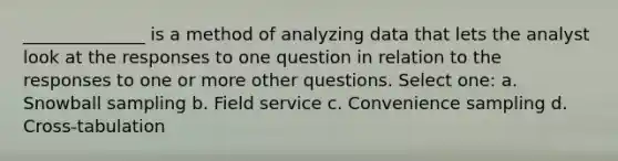 ______________ is a method of analyzing data that lets the analyst look at the responses to one question in relation to the responses to one or more other questions. Select one: a. Snowball sampling b. Field service c. Convenience sampling d. Cross-tabulation