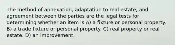 The method of annexation, adaptation to real estate, and agreement between the parties are the legal tests for determining whether an item is A) a fixture or personal property. B) a trade fixture or personal property. C) real property or real estate. D) an improvement.