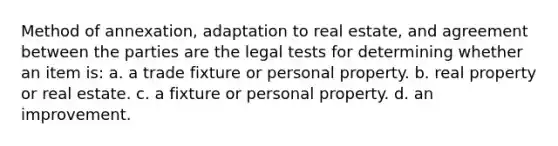 Method of annexation, adaptation to real estate, and agreement between the parties are the legal tests for determining whether an item is: a. a trade fixture or personal property. b. real property or real estate. c. a fixture or personal property. d. an improvement.