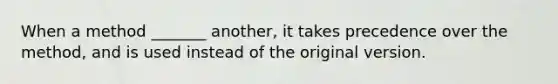 When a method _______ another, it takes precedence over the method, and is used instead of the original version.