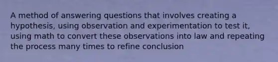 A method of answering questions that involves creating a hypothesis, using observation and experimentation to test it, using math to convert these observations into law and repeating the process many times to refine conclusion