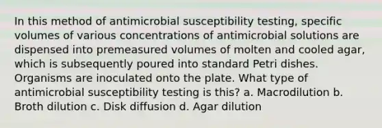 In this method of antimicrobial susceptibility testing, specific volumes of various concentrations of antimicrobial solutions are dispensed into premeasured volumes of molten and cooled agar, which is subsequently poured into standard Petri dishes. Organisms are inoculated onto the plate. What type of antimicrobial susceptibility testing is this? a. Macrodilution b. Broth dilution c. Disk diffusion d. Agar dilution