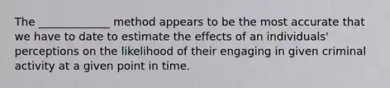 The _____________ method appears to be the most accurate that we have to date to estimate the effects of an individuals' perceptions on the likelihood of their engaging in given criminal activity at a given point in time.