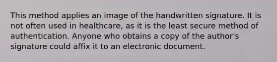 This method applies an image of the handwritten signature. It is not often used in healthcare, as it is the least secure method of authentication. Anyone who obtains a copy of the author's signature could affix it to an electronic document.