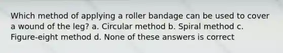 Which method of applying a roller bandage can be used to cover a wound of the leg? a. Circular method b. Spiral method c. Figure-eight method d. None of these answers is correct