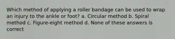 Which method of applying a roller bandage can be used to wrap an injury to the ankle or foot? a. Circular method b. Spiral method c. Figure-eight method d. None of these answers is correct