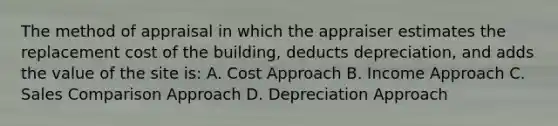 The method of appraisal in which the appraiser estimates the replacement cost of the building, deducts depreciation, and adds the value of the site is: A. Cost Approach B. Income Approach C. Sales Comparison Approach D. Depreciation Approach