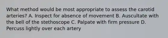 What method would be most appropriate to assess the carotid arteries? A. Inspect for absence of movement B. Auscultate with the bell of the stethoscope C. Palpate with firm pressure D. Percuss lightly over each artery