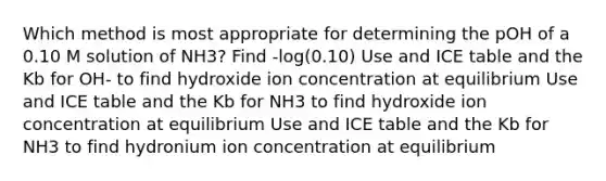 Which method is most appropriate for determining the pOH of a 0.10 M solution of NH3? Find -log(0.10) Use and ICE table and the Kb for OH- to find hydroxide ion concentration at equilibrium Use and ICE table and the Kb for NH3 to find hydroxide ion concentration at equilibrium Use and ICE table and the Kb for NH3 to find hydronium ion concentration at equilibrium