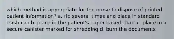 which method is appropriate for the nurse to dispose of printed patient information? a. rip several times and place in standard trash can b. place in the patient's paper based chart c. place in a secure canister marked for shredding d. burn the documents