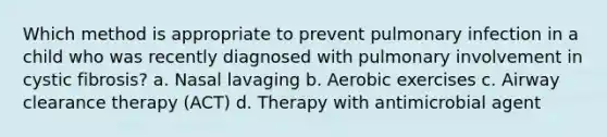 Which method is appropriate to prevent pulmonary infection in a child who was recently diagnosed with pulmonary involvement in cystic fibrosis? a. Nasal lavaging b. Aerobic exercises c. Airway clearance therapy (ACT) d. Therapy with antimicrobial agent