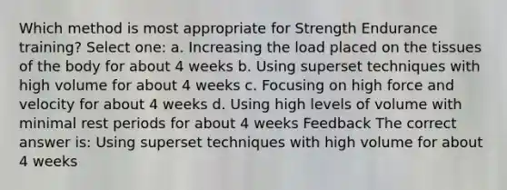 Which method is most appropriate for Strength Endurance training? Select one: a. Increasing the load placed on the tissues of the body for about 4 weeks b. Using superset techniques with high volume for about 4 weeks c. Focusing on high force and velocity for about 4 weeks d. Using high levels of volume with minimal rest periods for about 4 weeks Feedback The correct answer is: Using superset techniques with high volume for about 4 weeks