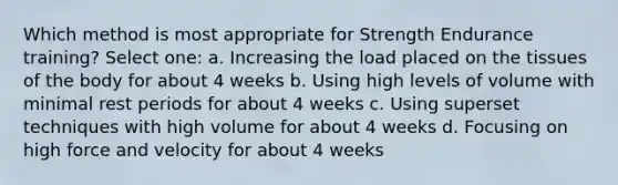 Which method is most appropriate for Strength Endurance training? Select one: a. Increasing the load placed on the tissues of the body for about 4 weeks b. Using high levels of volume with minimal rest periods for about 4 weeks c. Using superset techniques with high volume for about 4 weeks d. Focusing on high force and velocity for about 4 weeks