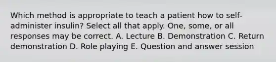 Which method is appropriate to teach a patient how to self-administer insulin? Select all that apply. One, some, or all responses may be correct. A. Lecture B. Demonstration C. Return demonstration D. Role playing E. Question and answer session