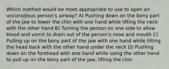 Which method would be most appropriate to use to open an unconscious person's airway? A) Pushing down on the bony part of the jaw to lower the chin with one hand while lifting the neck with the other hand B) Turning the person on one side to allow blood and vomit to drain out of the person's nose and mouth C) Pulling up on the bony part of the jaw with one hand while tilting the head back with the other hand under the neck D) Pushing down on the forehead with one hand while using the other hand to pull up on the bony part of the jaw, lifting the chin