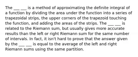 The ___ ___ is a method of approximating the definite integral of a function by dividing the area under the function into a series of trapezoidal strips, the upper corners of the trapezoid touching the function, and adding the areas of the strips. The ___ ___ is related to the Riemann sum, but usually gives more accurate results than the left or right Riemann sum for the same number of intervals. In fact, it isn't hard to prove that the answer given by the ___ ___ is equal to the average of the left and right Riemann sums using the same partition.