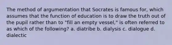 The method of argumentation that Socrates is famous for, which assumes that the function of education is to draw the truth out of the pupil rather than to "fill an empty vessel," is often referred to as which of the following? a. diatribe b. dialysis c. dialogue d. dialectic