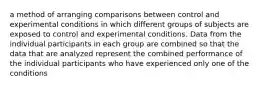 a method of arranging comparisons between control and experimental conditions in which different groups of subjects are exposed to control and experimental conditions. Data from the individual participants in each group are combined so that the data that are analyzed represent the combined performance of the individual participants who have experienced only one of the conditions