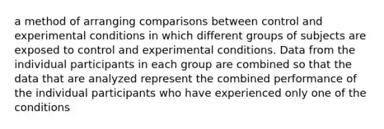 a method of arranging comparisons between control and experimental conditions in which different groups of subjects are exposed to control and experimental conditions. Data from the individual participants in each group are combined so that the data that are analyzed represent the combined performance of the individual participants who have experienced only one of the conditions