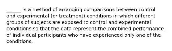 ______ is a method of arranging comparisons between control and experimental (or treatment) conditions in which different groups of subjects are exposed to control and experimental conditions so that the data represent the combined performance of individual participants who have experienced only one of the conditions.