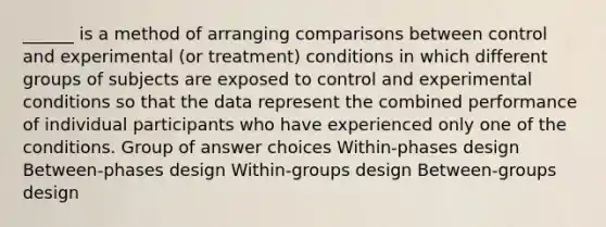 ______ is a method of arranging comparisons between control and experimental (or treatment) conditions in which different groups of subjects are exposed to control and experimental conditions so that the data represent the combined performance of individual participants who have experienced only one of the conditions. Group of answer choices Within-phases design Between-phases design Within-groups design Between-groups design