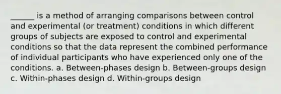 ______ is a method of arranging comparisons between control and experimental (or treatment) conditions in which different groups of subjects are exposed to control and experimental conditions so that the data represent the combined performance of individual participants who have experienced only one of the conditions. a. Between-phases design b. Between-groups design c. Within-phases design d. Within-groups design