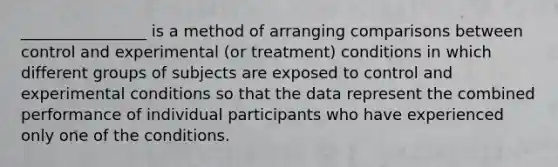 ________________ is a method of arranging comparisons between control and experimental (or treatment) conditions in which different groups of subjects are exposed to control and experimental conditions so that the data represent the combined performance of individual participants who have experienced only one of the conditions.