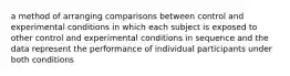 a method of arranging comparisons between control and experimental conditions in which each subject is exposed to other control and experimental conditions in sequence and the data represent the performance of individual participants under both conditions