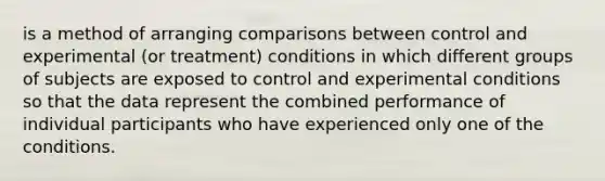 is a method of arranging comparisons between control and experimental (or treatment) conditions in which different groups of subjects are exposed to control and experimental conditions so that the data represent the combined performance of individual participants who have experienced only one of the conditions.