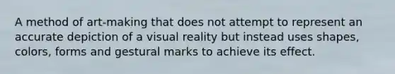 A method of art-making that does not attempt to represent an accurate depiction of a visual reality but instead uses shapes, colors, forms and gestural marks to achieve its effect.