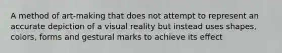 A method of art-making that does not attempt to represent an accurate depiction of a visual reality but instead uses shapes, colors, forms and gestural marks to achieve its effect