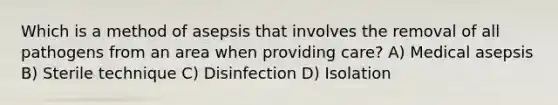 Which is a method of asepsis that involves the removal of all pathogens from an area when providing care? A) Medical asepsis B) Sterile technique C) Disinfection D) Isolation