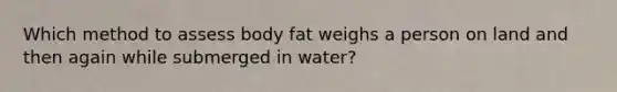 Which method to assess body fat weighs a person on land and then again while submerged in water?